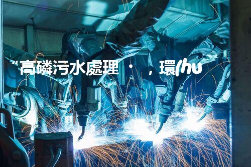 “高磷污水處理，環(huán)保先鋒，守護(hù)碧水藍(lán)天！”